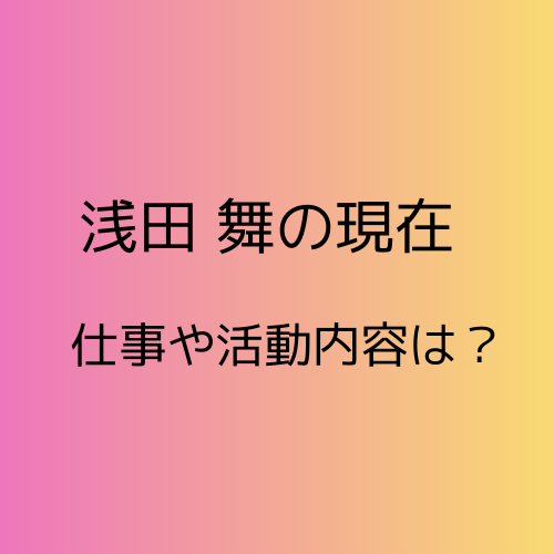 浅田舞の現在。仕事や活動内容について