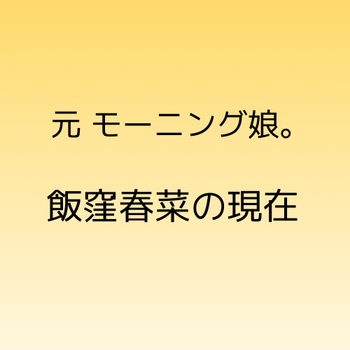 元モーニング娘。飯窪春菜の現在の活動について