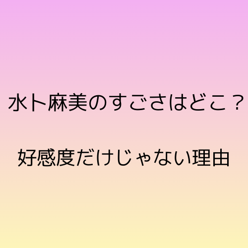 水卜麻美のすごさはどこ？好感度だけじゃない理由