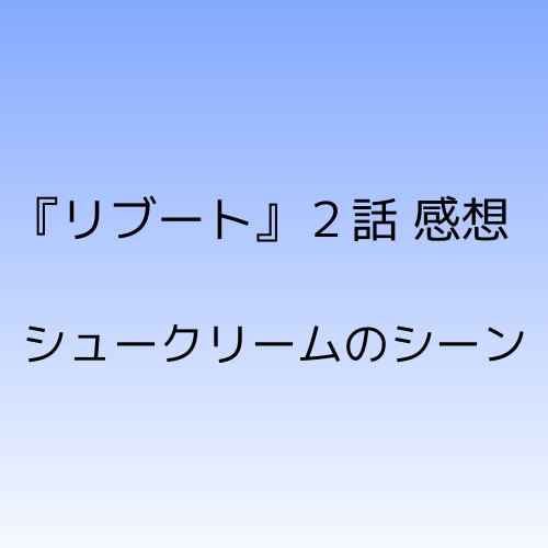 リブート２話感想シュークリームのシーンについて